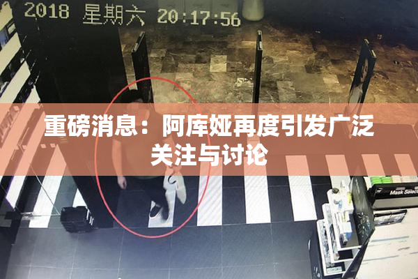 重磅消息：阿库娅再度引发广泛关注与讨论