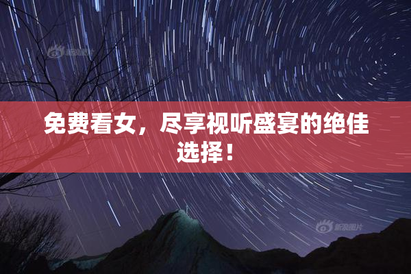 免费看女，尽享视听盛宴的绝佳选择！