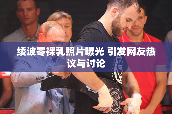 绫波零裸乳照片曝光 引发网友热议与讨论
