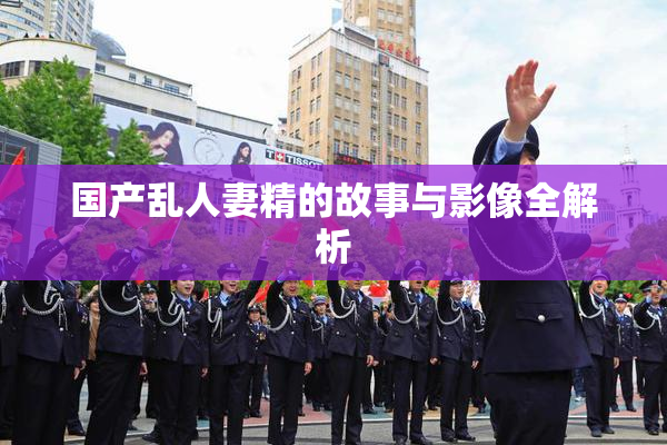 国产乱人妻精的故事与影像全解析