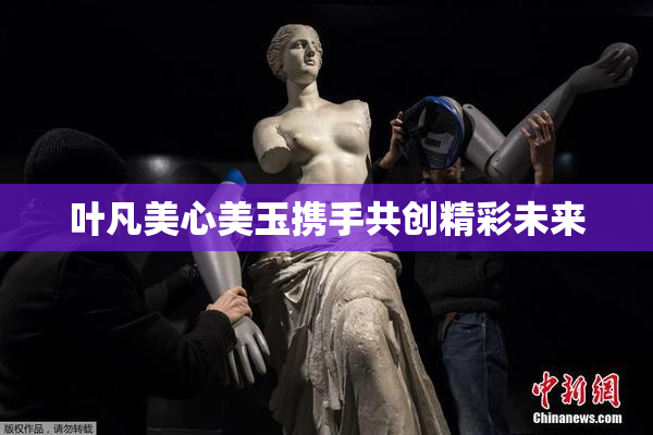 叶凡美心美玉携手共创精彩未来