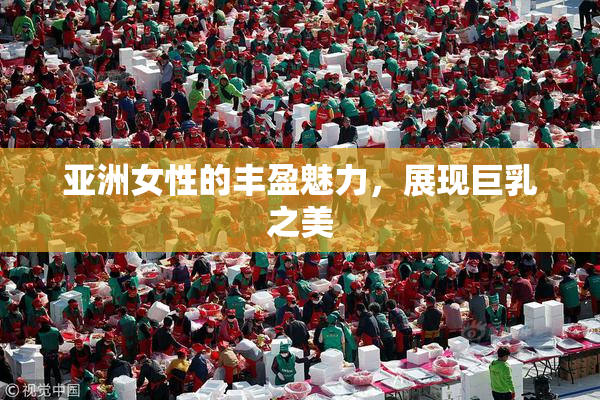 亚洲女性的丰盈魅力，展现巨乳之美
