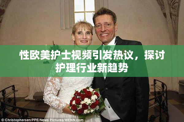 性欧美护士视频引发热议，探讨护理行业新趋势