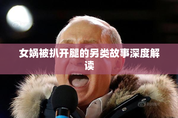 女娲被扒开腿的另类故事深度解读