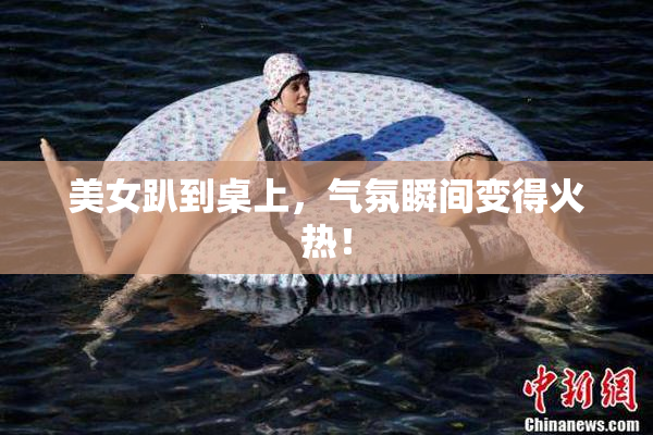 美女趴到桌上，气氛瞬间变得火热！