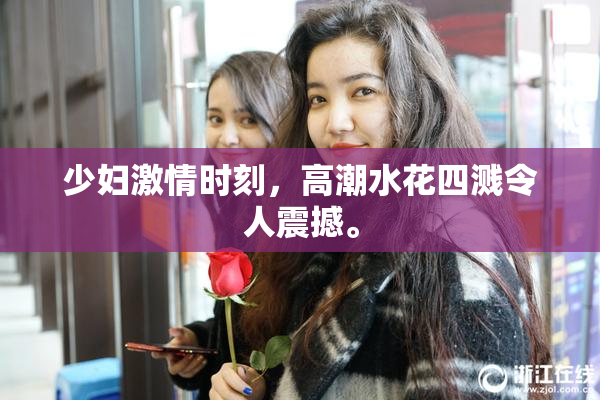 少妇激情时刻，高潮水花四溅令人震撼。