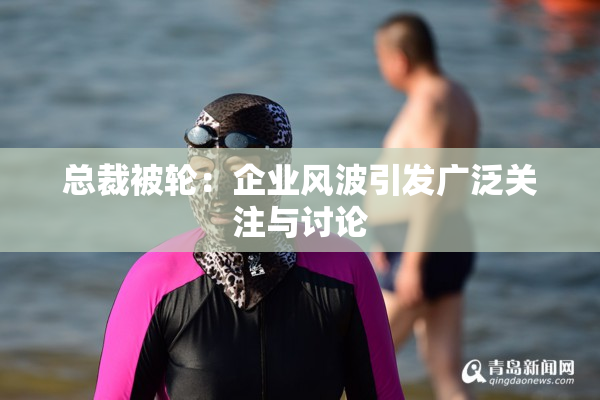 总裁被轮：企业风波引发广泛关注与讨论
