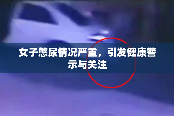 女子憋尿情况严重，引发健康警示与关注