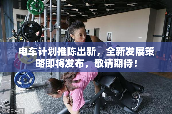 电车计划推陈出新，全新发展策略即将发布，敬请期待！