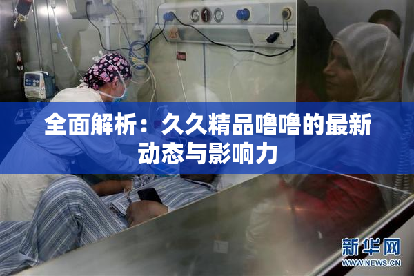 全面解析：久久精品噜噜的最新动态与影响力