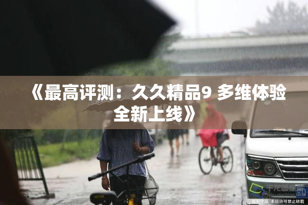 《最高评测：久久精品9 多维体验全新上线》