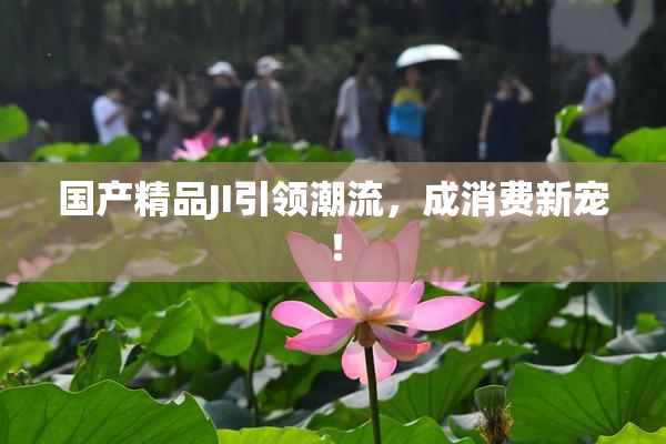 国产精品JI引领潮流，成消费新宠！
