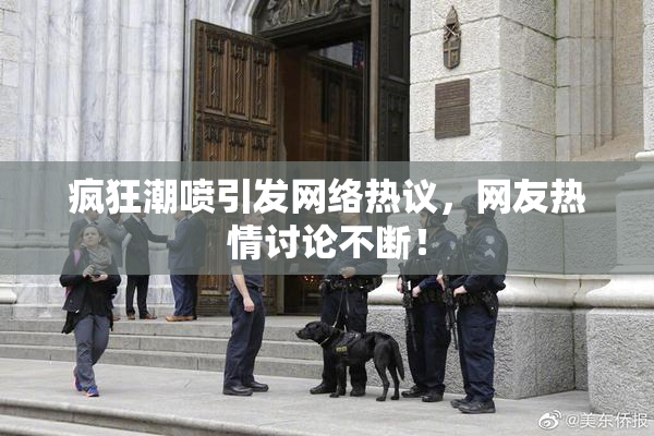 疯狂潮喷引发网络热议，网友热情讨论不断！