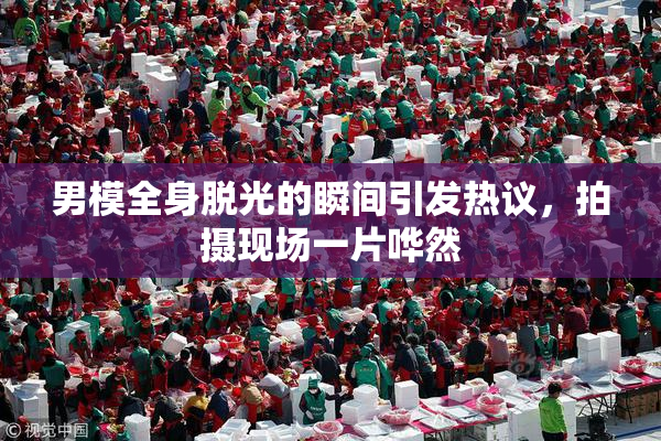 男模全身脱光的瞬间引发热议，拍摄现场一片哗然