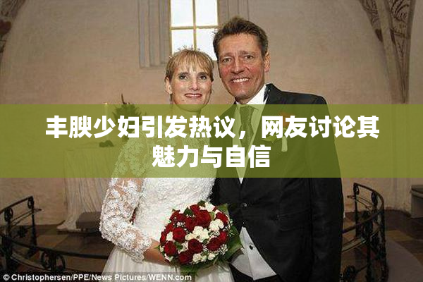 丰腴少妇引发热议，网友讨论其魅力与自信