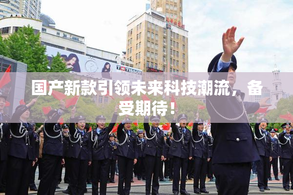 国产新款引领未来科技潮流，备受期待！