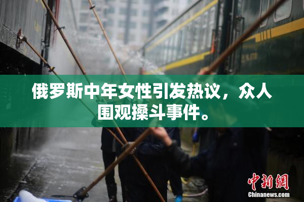 俄罗斯中年女性引发热议，众人围观搡斗事件。