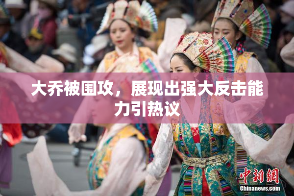 大乔被围攻，展现出强大反击能力引热议