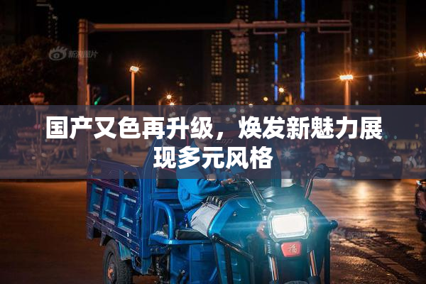 国产又色再升级，焕发新魅力展现多元风格