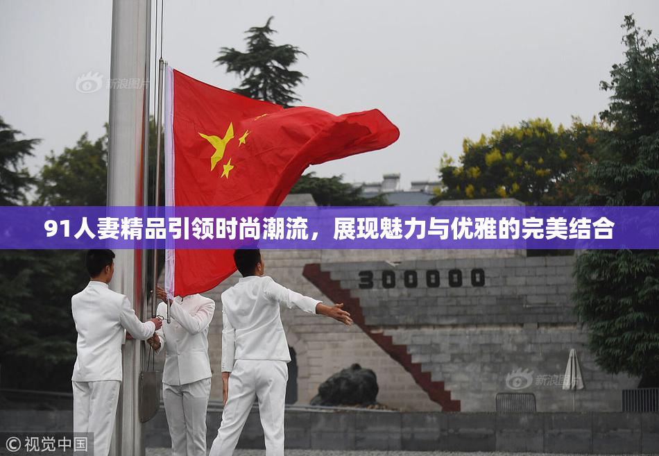 91人妻精品引领时尚潮流，展现魅力与优雅的完美结合