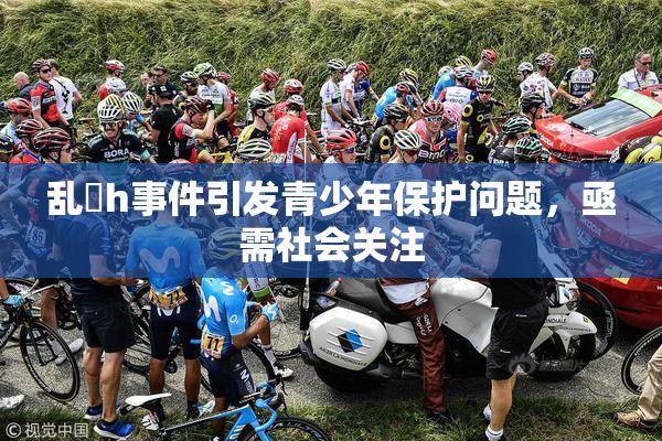 乱婬h事件引发青少年保护问题，亟需社会关注