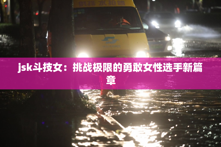 jsk斗技女：挑战极限的勇敢女性选手新篇章