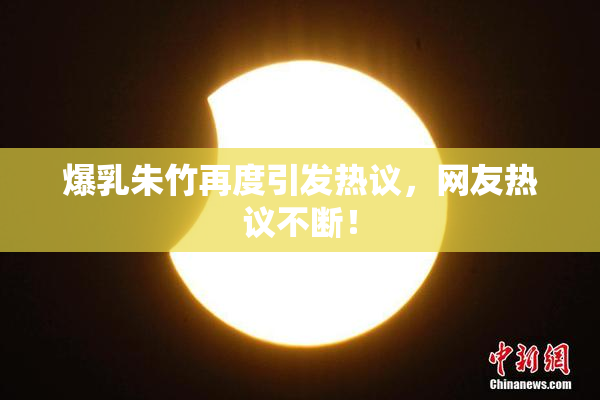 爆乳朱竹再度引发热议，网友热议不断！
