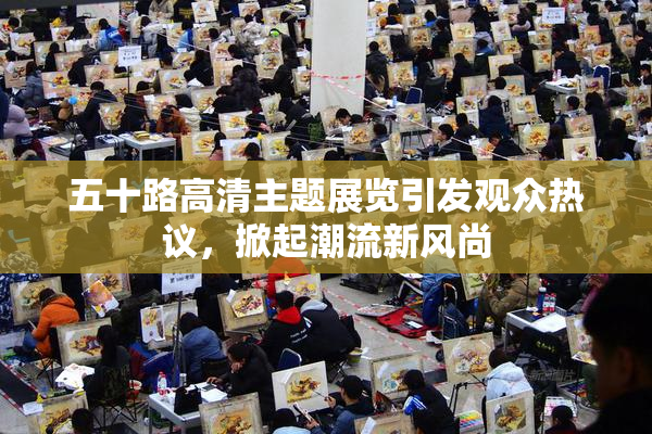 五十路高清主题展览引发观众热议，掀起潮流新风尚