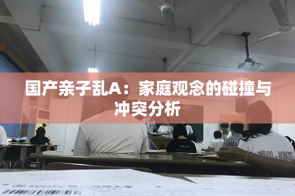 国产亲子乱A：家庭观念的碰撞与冲突分析