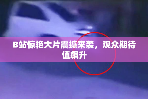 B站惊艳大片震撼来袭，观众期待值飙升
