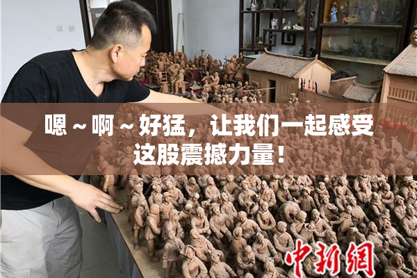 嗯～啊～好猛，让我们一起感受这股震撼力量！