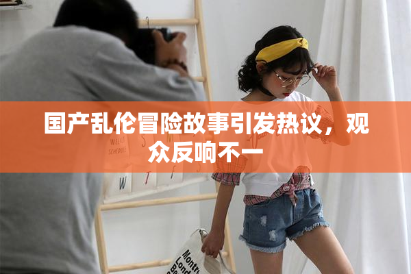 国产乱伦冒险故事引发热议，观众反响不一