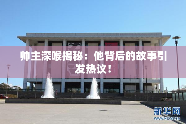 帅主深喉揭秘：他背后的故事引发热议！