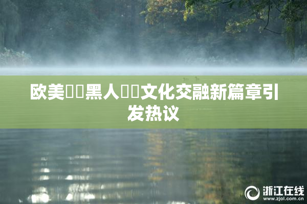 欧美❌‌黑人❌‌文化交融新篇章引发热议
