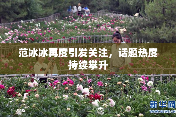 范冰冰再度引发关注，话题热度持续攀升