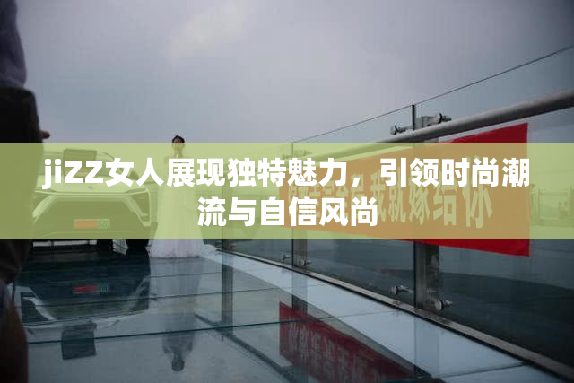 jiZZ女人展现独特魅力，引领时尚潮流与自信风尚