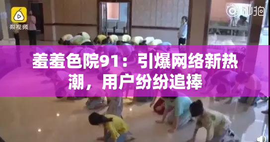 羞羞色院91：引爆网络新热潮，用户纷纷追捧