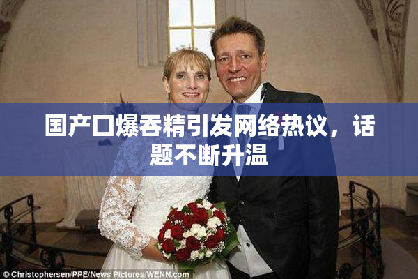 国产囗爆吞精引发网络热议，话题不断升温