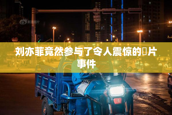 刘亦菲竟然参与了令人震惊的婬片事件
