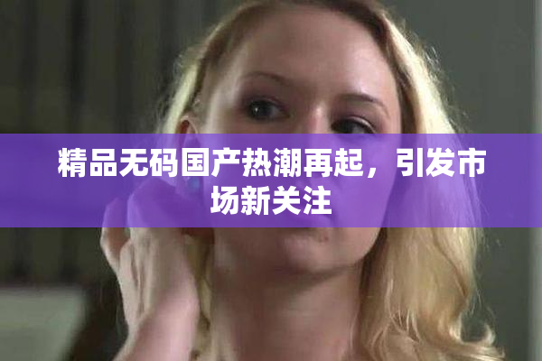 精品无码国产热潮再起，引发市场新关注