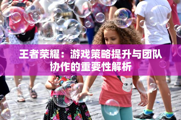 王者荣耀：游戏策略提升与团队协作的重要性解析