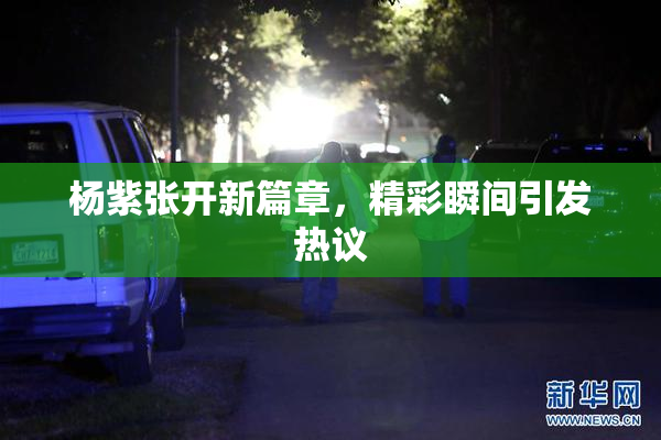 杨紫张开新篇章，精彩瞬间引发热议