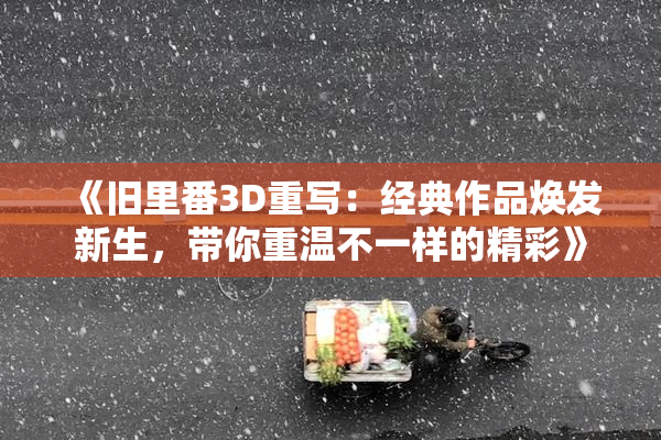 《旧里番3D重写：经典作品焕发新生，带你重温不一样的精彩》
