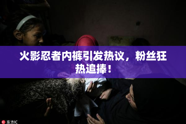 火影忍者内裤引发热议，粉丝狂热追捧！