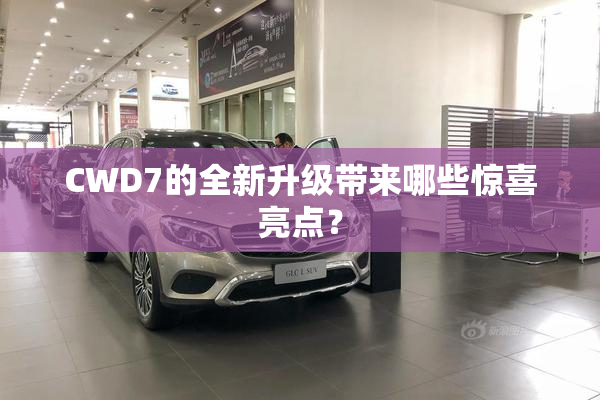 CWD7的全新升级带来哪些惊喜亮点？