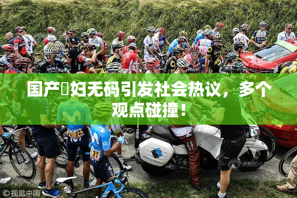 国产婬妇无码引发社会热议，多个观点碰撞！