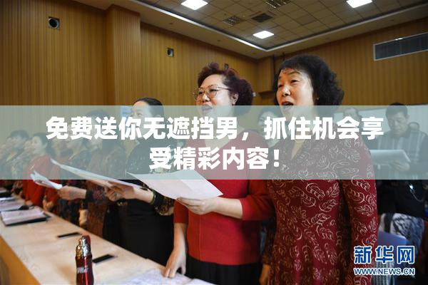 免费送你无遮挡男，抓住机会享受精彩内容！