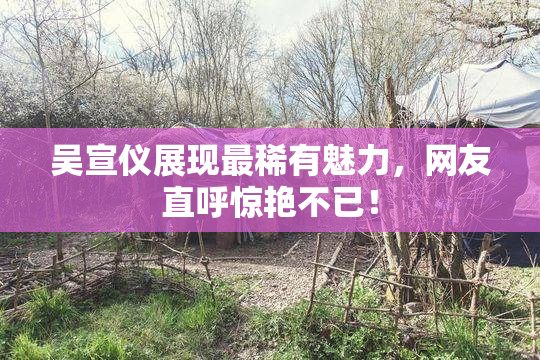 吴宣仪展现最稀有魅力，网友直呼惊艳不已！
