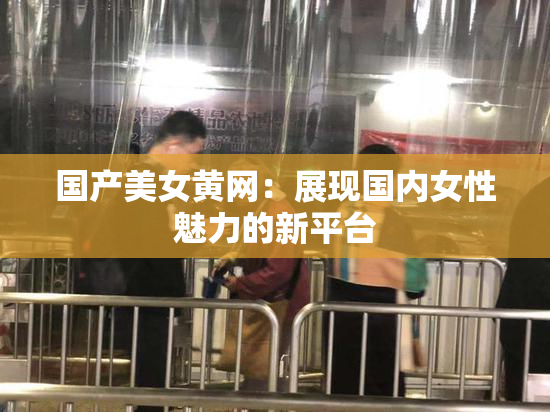 国产美女黄网：展现国内女性魅力的新平台