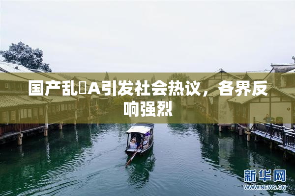 国产乱婬A引发社会热议，各界反响强烈